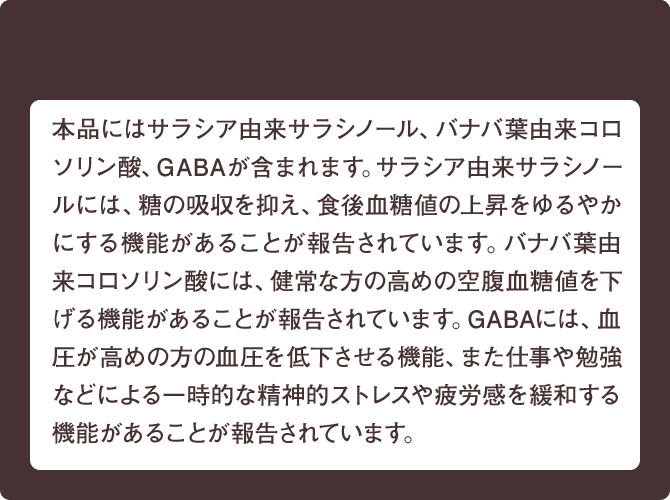 本品にはサラシア由来サラシノール、バナバ葉由来コロソリン酸、GABAが含まれています。