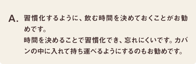 習慣化するように、飲む時間を決めておくことがお勧めです。