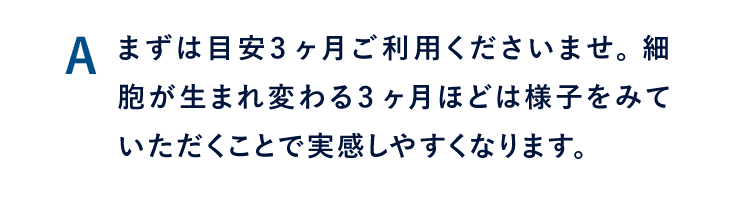 A まずは目安3ヶ月ご利用くださいませ。 