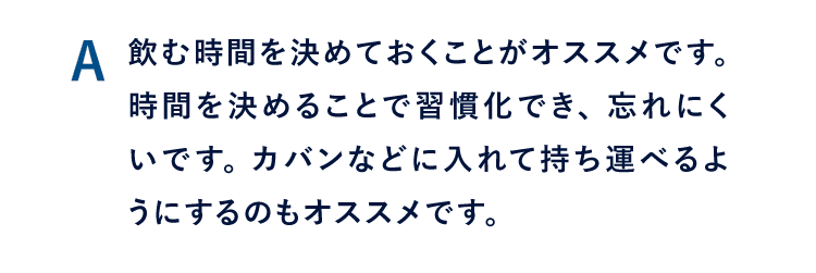 A 習慣化するように、飲む時間を決めておくことがお勧めです。