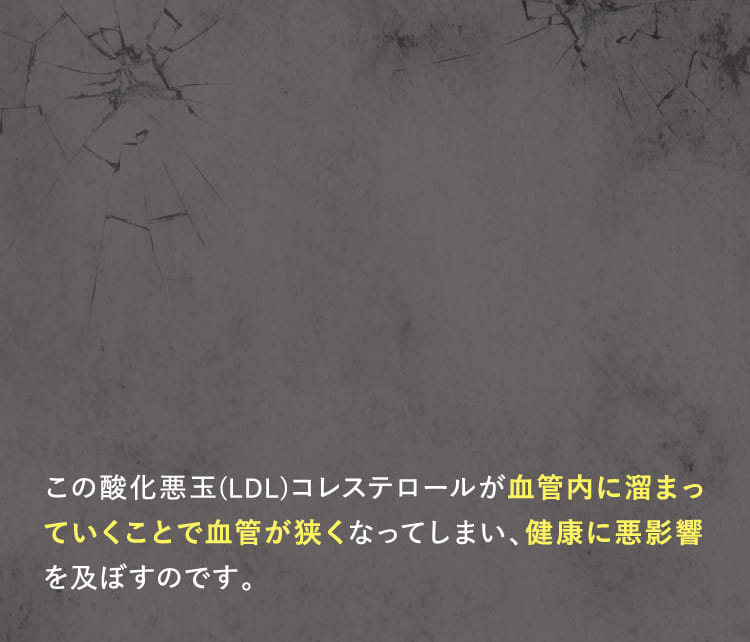 この酸化悪玉(LDL)コレステロールが血管内に溜まっていくことで血管が狭くなってしまい、健康に悪影響を及ぼすのです。