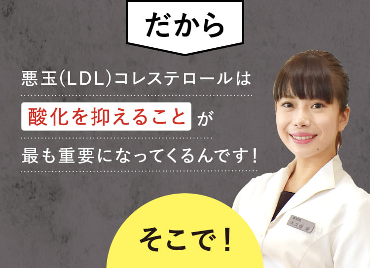 だから 悪玉(LDL)コレステロールは酸化を抑えることが最も重要になってくるんです！