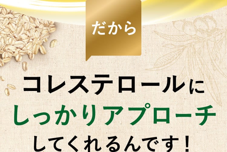 だから コレステロールにしっかりアプローチしてくれるんです！