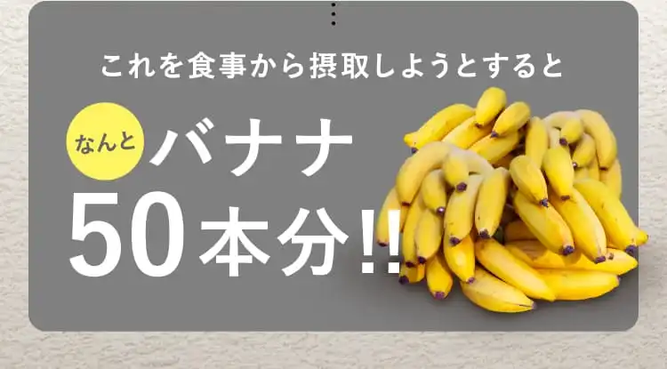 これを食事から摂取しようとすると なんと バナナ50本分！！