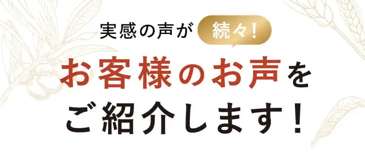 実感の声が続々！ お客様のお声をご紹介します！