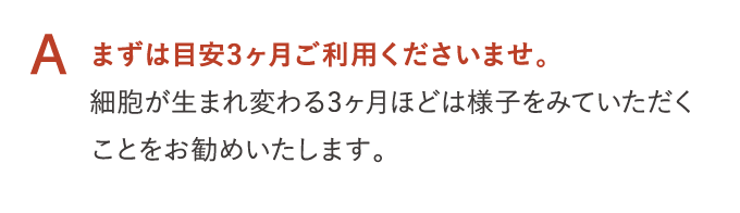 A まずは目安3ヶ月ご利用くださいませ。 