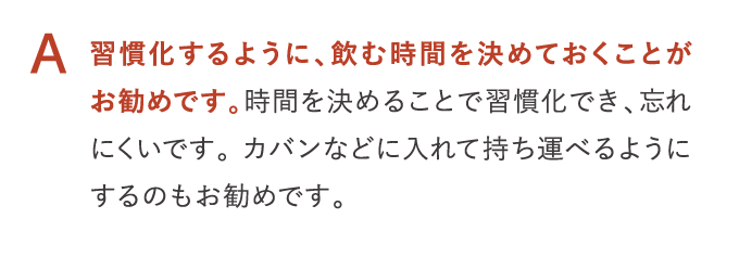 A 習慣化するように、飲む時間を決めておくことがお勧めです。