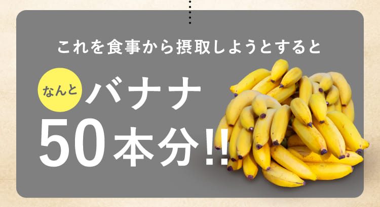 これを食事から摂取しようとするとなんとバナナ50本分！！