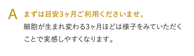 A まずは目安3ヶ月ご利用くださいませ。…