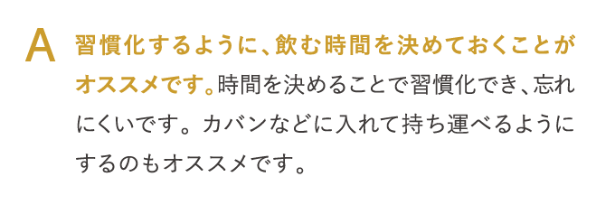 A 習慣化するように、飲む時間を決めておくことがオススメです。…