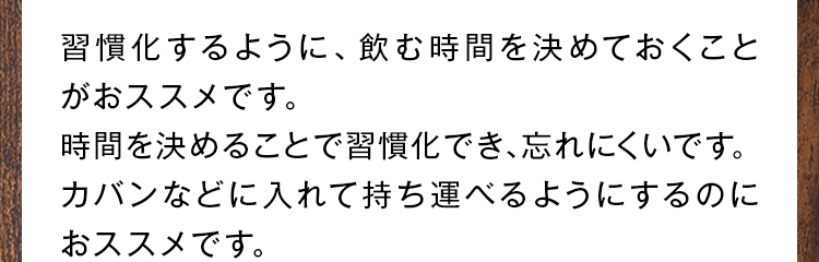 習慣化するように、飲む時間を決めておくことがおススメです。