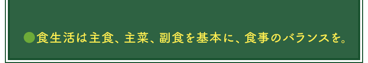 ●食生活は主食、主菜、副食を基本に、食事のバランスを。