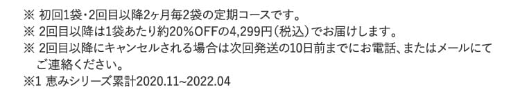 ※ 初回1袋・2回目以降2ヶ月毎2袋の定期コースです。※ 2回目以降は1袋あたり約20％OFFの4,299円（税込）でお届けします。…