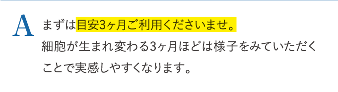 A まずは目安3ヶ月ご利用くださいませ。 …