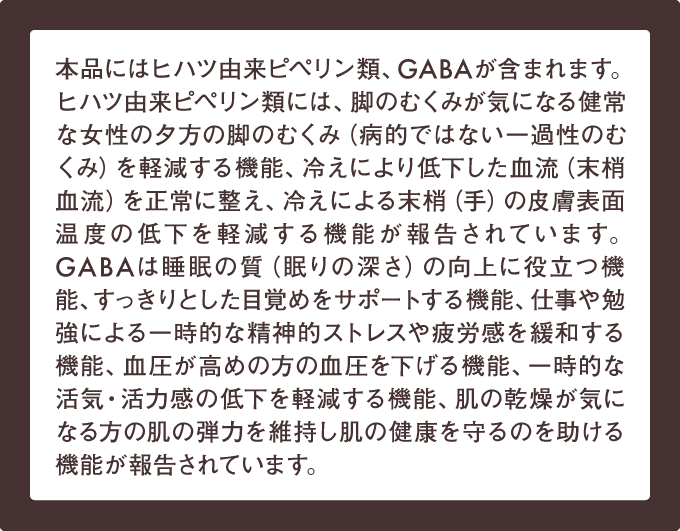 本品にはヒハツ由来ピペリン類、GABAが含まれます。ヒハツ由来ピペリン類には、脚のむくみが気になる健常な女性の夕方の脚のむくみ（病的ではない一過性のむくみ）を軽減する機能、冷えにより低下した血流（末梢血流）を正常に整え、冷えによる末梢（手）の皮膚表面温度の低下を軽減する機能が報告されています。GABAは睡眠の質（眠りの深さ）の向上に役立つ機能、すっきりとした目覚めをサポートする機能、仕事や勉強による一時的な精神的ストレスや疲労感を緩和する機能、血圧が高めの方の血圧を下げる機能、一時的な活気・活力感の低下を軽減する機能、肌の乾燥が気になる方の肌の弾力を維持し肌の健康を守るのを助ける機能が報告されています。