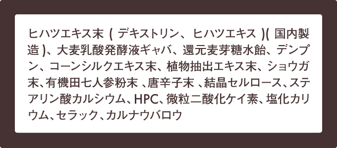 ヒハツエキス末(デキストリン、ヒハツエキス)(国内製造)、大麦乳酸発酵液ギャバ、還元麦芽糖水飴、デンプン、コーンシルクエキス末、植物抽出エキス末、ショウガ末、有機田七人参粉末 、唐辛子末 、結晶セルロース、ステアリン酸カルシウム、HPC、微粒二酸化ケイ素、塩化カリウム、セラック、カルナウバロウ