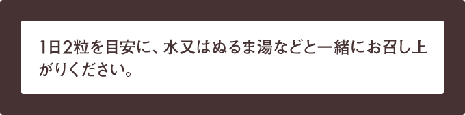 1日2粒を目安に、水又はぬるま湯などと一緒にお召し上がりください。