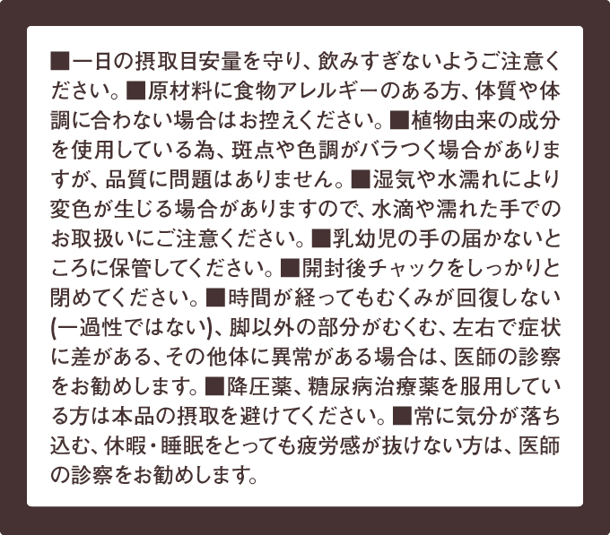 ■一日の摂取目安量を守り、飲みすきないようご注意ください。■原材料に 食物アレルギーのある方、体質や体調に合わない場合はお控えください。■植物由来の成分 を使用している為、斑点や色調がバラつく場合がありますが、品質に問題はありません。■湿気や水濡れにより変色が生じる場合がありますので、水滴や濡れた手でのお取扱いにご注意ください。■乳幼児の手の届かないところに保管してください。■開封後チャックをしっかりと閉めてください。■時間が経ってもむくみが回復しない(一過性ではない)、脚以外の部分がむくむ、左右で症状に差がある、その他体に異常がある場合は、医師の診察をお勧めします。■降圧薬、糖尿病治療薬を服用している方は本品の摂取を避けてください。■常に気分が落ち込む、休暇・睡眠をとっても疲労感が抜けない方は、医師の診察をお勧めします。