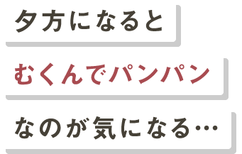 夕方になるとむくんでパンパンなのが気になる…