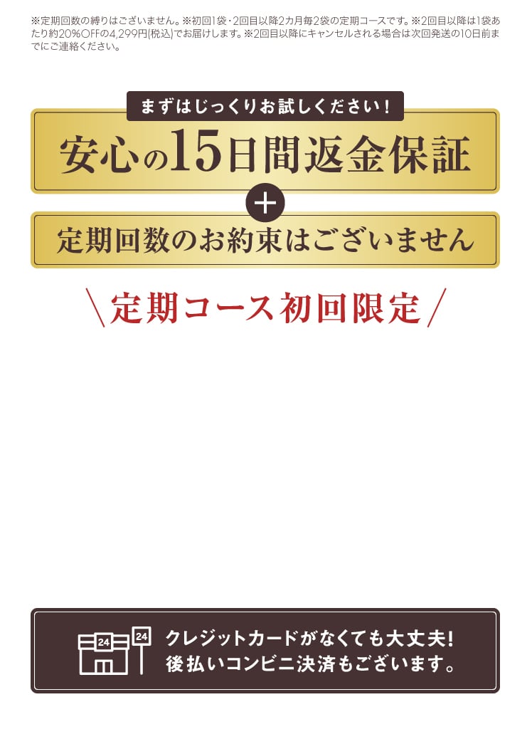 「安心の15日返金保証」＋「定期回数のお約束はございません」 クレジットカードがなくても大丈夫！後払いコンビニ決済もございます。
