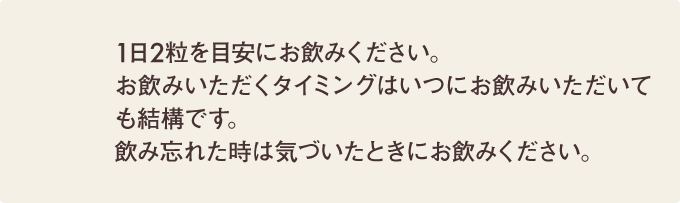 1日2粒を目安にお飲みください。お飲みいただくタイミングはいつにお飲みいただいても結構です。飲み忘れた時は気づいたときにお飲みください。