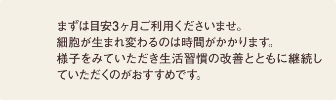 まずは目安3ヶ月ご利用くださいませ。細胞が生まれ変わるのは時間がかかります。様子をみていただき生活習慣の改善とともに継続していただくのがおすすめです。