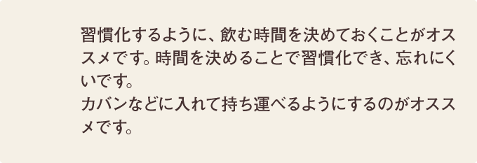 習慣化するように、飲む時間を決めておくことがオススメです。時間を決めることで習慣化でき、忘れにくいです。カバンなどに入れて持ち運べるようにするのがオススメです。