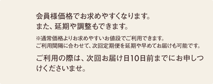 会員様価格でお求めやすくなります。また、延期や調整もできます。ご利用の際は、次回お届け日10日前までにお申しつけくださいませ。