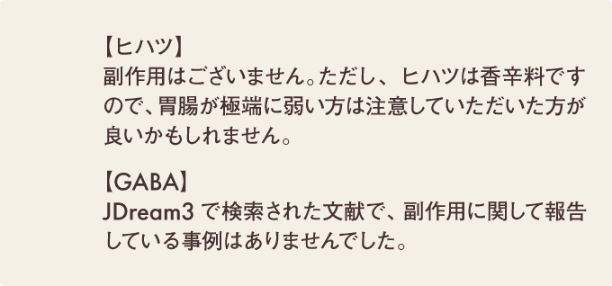 【ヒハツ】副作用はございません。ただし、ヒハツは香辛料ですので、胃腸が極端に弱い方は注意していただいた方が良いかもしれません。【GABA】JDream3で検索された文献で、副作用に関して報告している事例はありませんでした。